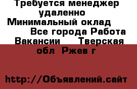 Требуется менеджер удаленно › Минимальный оклад ­ 15 000 - Все города Работа » Вакансии   . Тверская обл.,Ржев г.